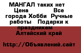 МАНГАЛ таких нет › Цена ­ 40 000 - Все города Хобби. Ручные работы » Подарки к праздникам   . Алтайский край